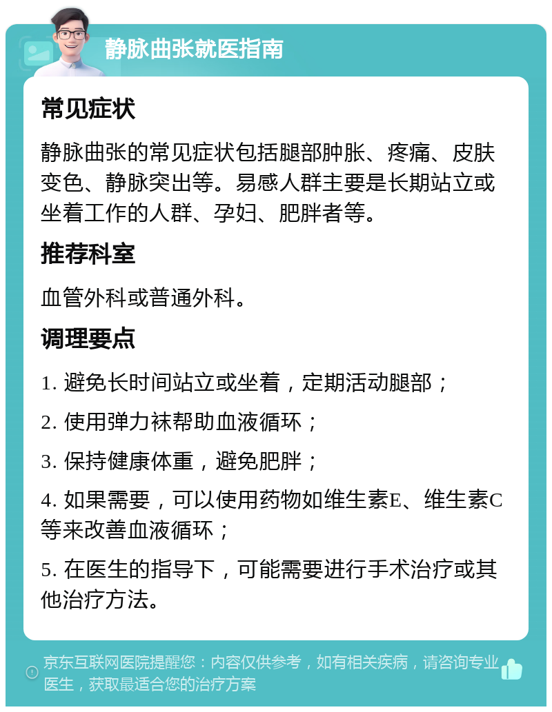 静脉曲张就医指南 常见症状 静脉曲张的常见症状包括腿部肿胀、疼痛、皮肤变色、静脉突出等。易感人群主要是长期站立或坐着工作的人群、孕妇、肥胖者等。 推荐科室 血管外科或普通外科。 调理要点 1. 避免长时间站立或坐着，定期活动腿部； 2. 使用弹力袜帮助血液循环； 3. 保持健康体重，避免肥胖； 4. 如果需要，可以使用药物如维生素E、维生素C等来改善血液循环； 5. 在医生的指导下，可能需要进行手术治疗或其他治疗方法。