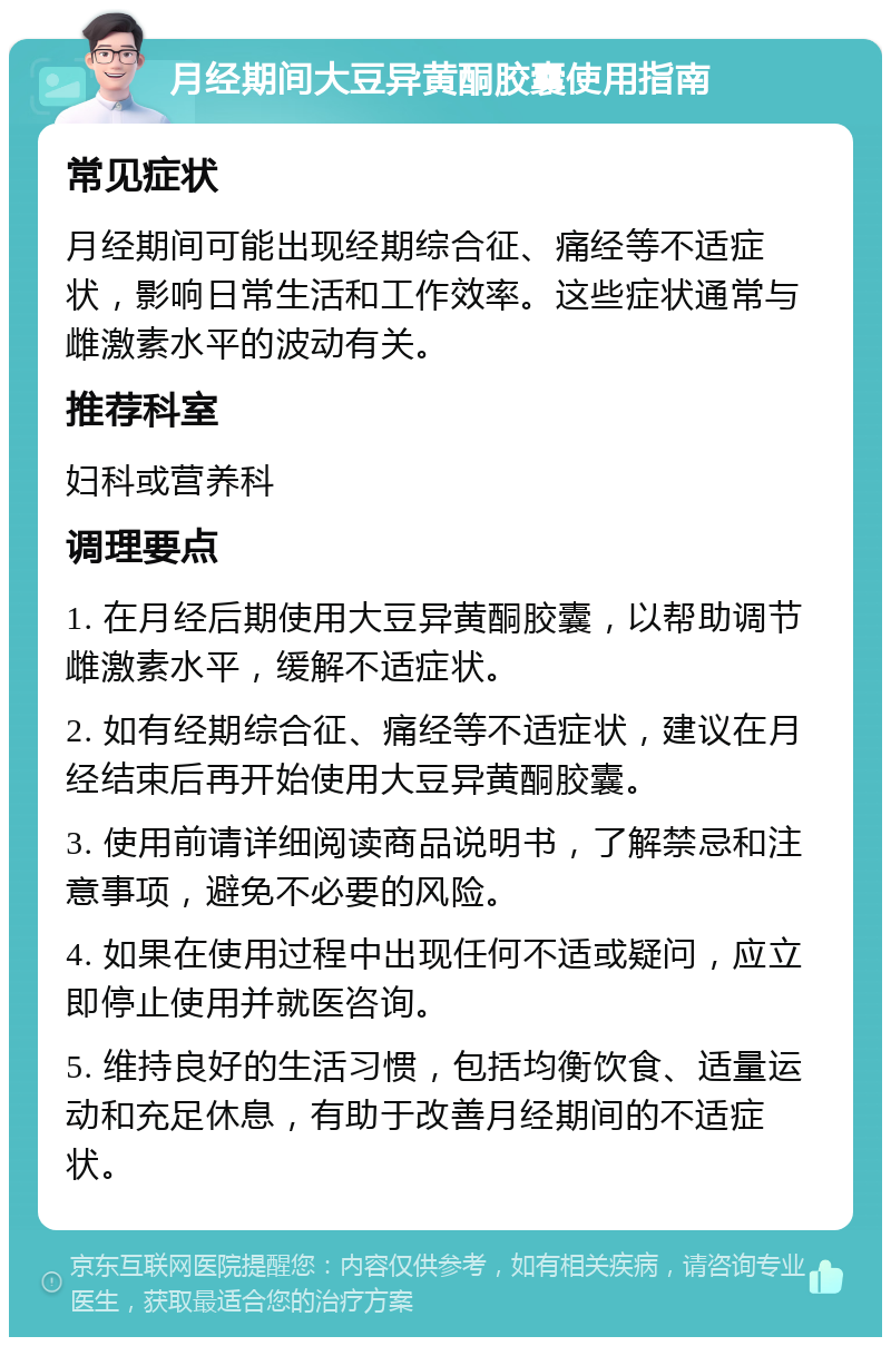 月经期间大豆异黄酮胶囊使用指南 常见症状 月经期间可能出现经期综合征、痛经等不适症状，影响日常生活和工作效率。这些症状通常与雌激素水平的波动有关。 推荐科室 妇科或营养科 调理要点 1. 在月经后期使用大豆异黄酮胶囊，以帮助调节雌激素水平，缓解不适症状。 2. 如有经期综合征、痛经等不适症状，建议在月经结束后再开始使用大豆异黄酮胶囊。 3. 使用前请详细阅读商品说明书，了解禁忌和注意事项，避免不必要的风险。 4. 如果在使用过程中出现任何不适或疑问，应立即停止使用并就医咨询。 5. 维持良好的生活习惯，包括均衡饮食、适量运动和充足休息，有助于改善月经期间的不适症状。