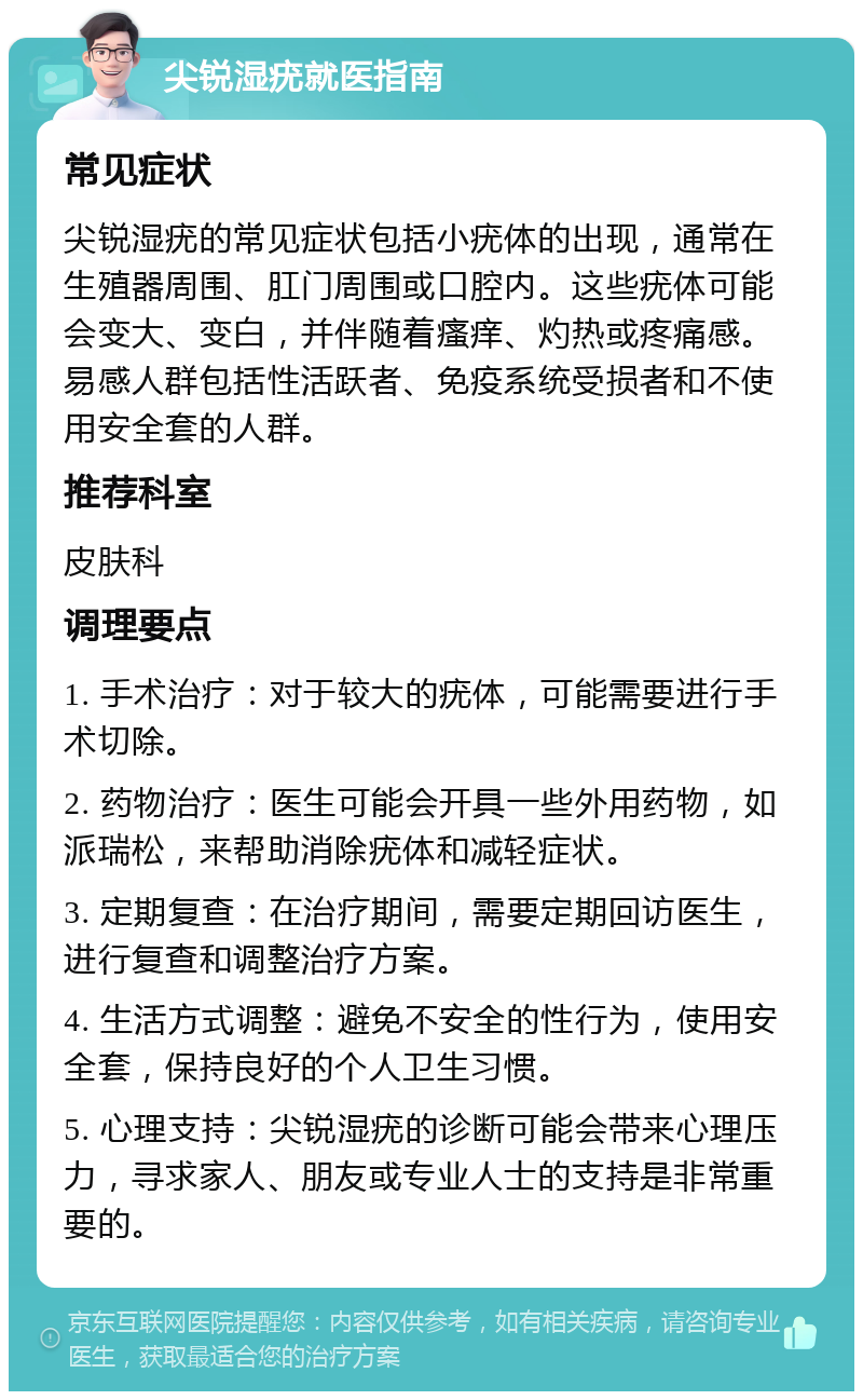 尖锐湿疣就医指南 常见症状 尖锐湿疣的常见症状包括小疣体的出现，通常在生殖器周围、肛门周围或口腔内。这些疣体可能会变大、变白，并伴随着瘙痒、灼热或疼痛感。易感人群包括性活跃者、免疫系统受损者和不使用安全套的人群。 推荐科室 皮肤科 调理要点 1. 手术治疗：对于较大的疣体，可能需要进行手术切除。 2. 药物治疗：医生可能会开具一些外用药物，如派瑞松，来帮助消除疣体和减轻症状。 3. 定期复查：在治疗期间，需要定期回访医生，进行复查和调整治疗方案。 4. 生活方式调整：避免不安全的性行为，使用安全套，保持良好的个人卫生习惯。 5. 心理支持：尖锐湿疣的诊断可能会带来心理压力，寻求家人、朋友或专业人士的支持是非常重要的。