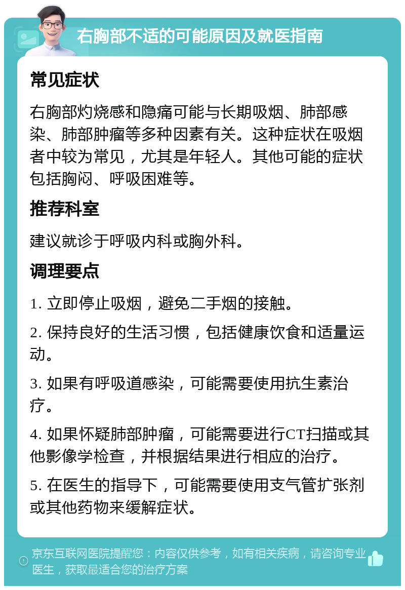 右胸部不适的可能原因及就医指南 常见症状 右胸部灼烧感和隐痛可能与长期吸烟、肺部感染、肺部肿瘤等多种因素有关。这种症状在吸烟者中较为常见，尤其是年轻人。其他可能的症状包括胸闷、呼吸困难等。 推荐科室 建议就诊于呼吸内科或胸外科。 调理要点 1. 立即停止吸烟，避免二手烟的接触。 2. 保持良好的生活习惯，包括健康饮食和适量运动。 3. 如果有呼吸道感染，可能需要使用抗生素治疗。 4. 如果怀疑肺部肿瘤，可能需要进行CT扫描或其他影像学检查，并根据结果进行相应的治疗。 5. 在医生的指导下，可能需要使用支气管扩张剂或其他药物来缓解症状。