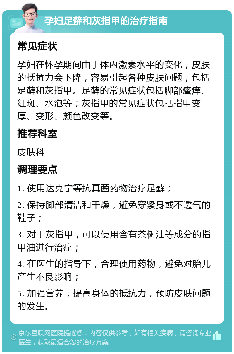 孕妇足藓和灰指甲的治疗指南 常见症状 孕妇在怀孕期间由于体内激素水平的变化，皮肤的抵抗力会下降，容易引起各种皮肤问题，包括足藓和灰指甲。足藓的常见症状包括脚部瘙痒、红斑、水泡等；灰指甲的常见症状包括指甲变厚、变形、颜色改变等。 推荐科室 皮肤科 调理要点 1. 使用达克宁等抗真菌药物治疗足藓； 2. 保持脚部清洁和干燥，避免穿紧身或不透气的鞋子； 3. 对于灰指甲，可以使用含有茶树油等成分的指甲油进行治疗； 4. 在医生的指导下，合理使用药物，避免对胎儿产生不良影响； 5. 加强营养，提高身体的抵抗力，预防皮肤问题的发生。