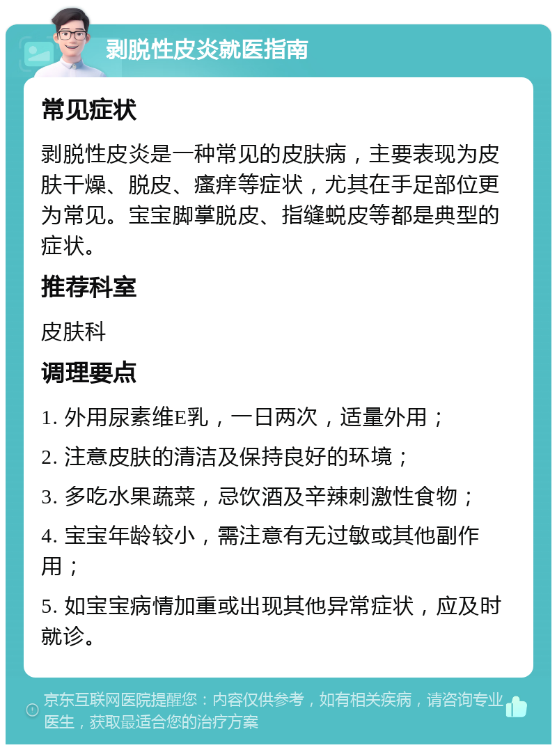 剥脱性皮炎就医指南 常见症状 剥脱性皮炎是一种常见的皮肤病，主要表现为皮肤干燥、脱皮、瘙痒等症状，尤其在手足部位更为常见。宝宝脚掌脱皮、指缝蜕皮等都是典型的症状。 推荐科室 皮肤科 调理要点 1. 外用尿素维E乳，一日两次，适量外用； 2. 注意皮肤的清洁及保持良好的环境； 3. 多吃水果蔬菜，忌饮酒及辛辣刺激性食物； 4. 宝宝年龄较小，需注意有无过敏或其他副作用； 5. 如宝宝病情加重或出现其他异常症状，应及时就诊。