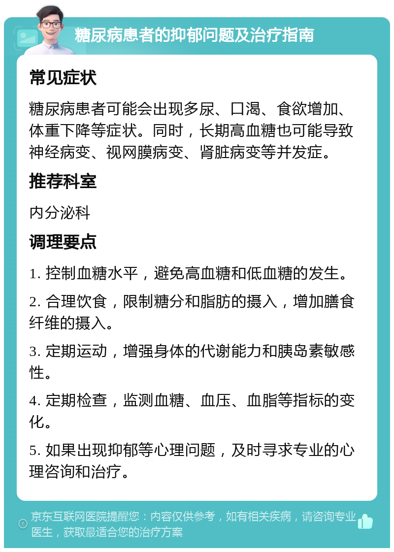 糖尿病患者的抑郁问题及治疗指南 常见症状 糖尿病患者可能会出现多尿、口渴、食欲增加、体重下降等症状。同时，长期高血糖也可能导致神经病变、视网膜病变、肾脏病变等并发症。 推荐科室 内分泌科 调理要点 1. 控制血糖水平，避免高血糖和低血糖的发生。 2. 合理饮食，限制糖分和脂肪的摄入，增加膳食纤维的摄入。 3. 定期运动，增强身体的代谢能力和胰岛素敏感性。 4. 定期检查，监测血糖、血压、血脂等指标的变化。 5. 如果出现抑郁等心理问题，及时寻求专业的心理咨询和治疗。