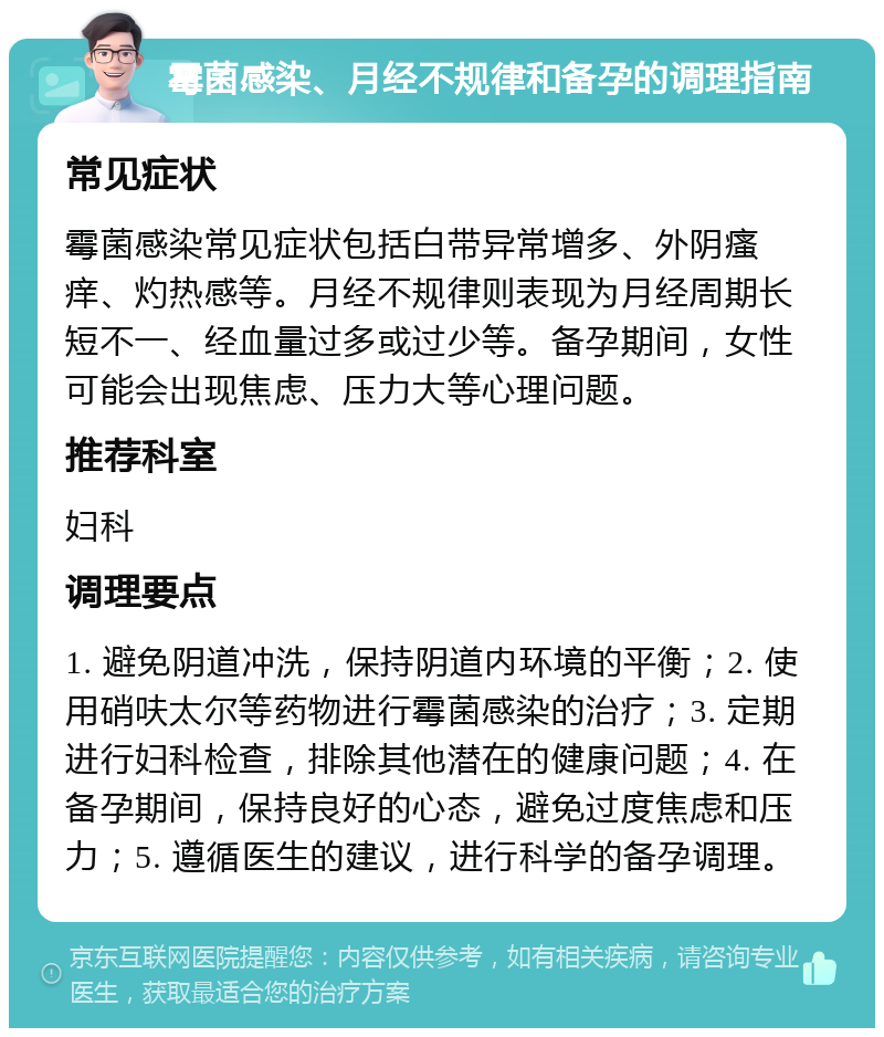 霉菌感染、月经不规律和备孕的调理指南 常见症状 霉菌感染常见症状包括白带异常增多、外阴瘙痒、灼热感等。月经不规律则表现为月经周期长短不一、经血量过多或过少等。备孕期间，女性可能会出现焦虑、压力大等心理问题。 推荐科室 妇科 调理要点 1. 避免阴道冲洗，保持阴道内环境的平衡；2. 使用硝呋太尔等药物进行霉菌感染的治疗；3. 定期进行妇科检查，排除其他潜在的健康问题；4. 在备孕期间，保持良好的心态，避免过度焦虑和压力；5. 遵循医生的建议，进行科学的备孕调理。