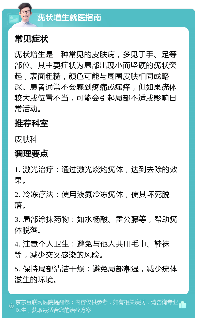 疣状增生就医指南 常见症状 疣状增生是一种常见的皮肤病，多见于手、足等部位。其主要症状为局部出现小而坚硬的疣状突起，表面粗糙，颜色可能与周围皮肤相同或略深。患者通常不会感到疼痛或瘙痒，但如果疣体较大或位置不当，可能会引起局部不适或影响日常活动。 推荐科室 皮肤科 调理要点 1. 激光治疗：通过激光烧灼疣体，达到去除的效果。 2. 冷冻疗法：使用液氮冷冻疣体，使其坏死脱落。 3. 局部涂抹药物：如水杨酸、雷公藤等，帮助疣体脱落。 4. 注意个人卫生：避免与他人共用毛巾、鞋袜等，减少交叉感染的风险。 5. 保持局部清洁干燥：避免局部潮湿，减少疣体滋生的环境。