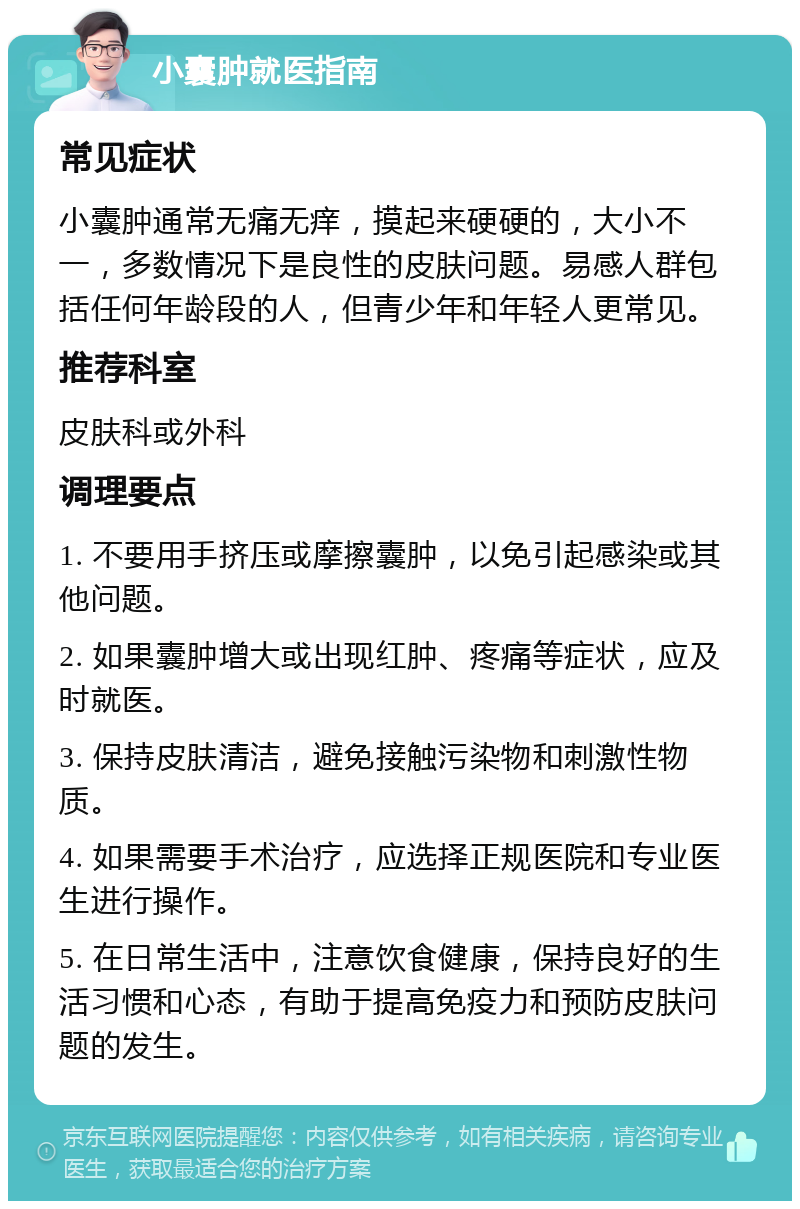 小囊肿就医指南 常见症状 小囊肿通常无痛无痒，摸起来硬硬的，大小不一，多数情况下是良性的皮肤问题。易感人群包括任何年龄段的人，但青少年和年轻人更常见。 推荐科室 皮肤科或外科 调理要点 1. 不要用手挤压或摩擦囊肿，以免引起感染或其他问题。 2. 如果囊肿增大或出现红肿、疼痛等症状，应及时就医。 3. 保持皮肤清洁，避免接触污染物和刺激性物质。 4. 如果需要手术治疗，应选择正规医院和专业医生进行操作。 5. 在日常生活中，注意饮食健康，保持良好的生活习惯和心态，有助于提高免疫力和预防皮肤问题的发生。