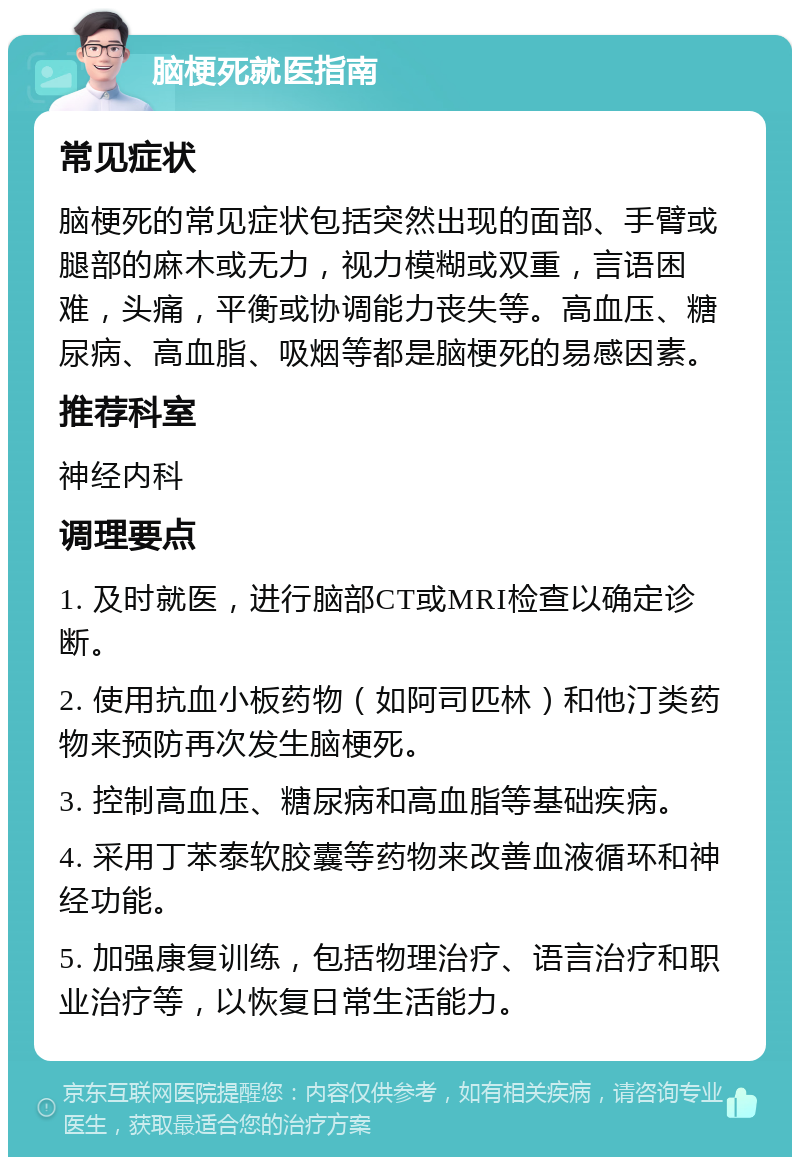 脑梗死就医指南 常见症状 脑梗死的常见症状包括突然出现的面部、手臂或腿部的麻木或无力，视力模糊或双重，言语困难，头痛，平衡或协调能力丧失等。高血压、糖尿病、高血脂、吸烟等都是脑梗死的易感因素。 推荐科室 神经内科 调理要点 1. 及时就医，进行脑部CT或MRI检查以确定诊断。 2. 使用抗血小板药物（如阿司匹林）和他汀类药物来预防再次发生脑梗死。 3. 控制高血压、糖尿病和高血脂等基础疾病。 4. 采用丁苯泰软胶囊等药物来改善血液循环和神经功能。 5. 加强康复训练，包括物理治疗、语言治疗和职业治疗等，以恢复日常生活能力。