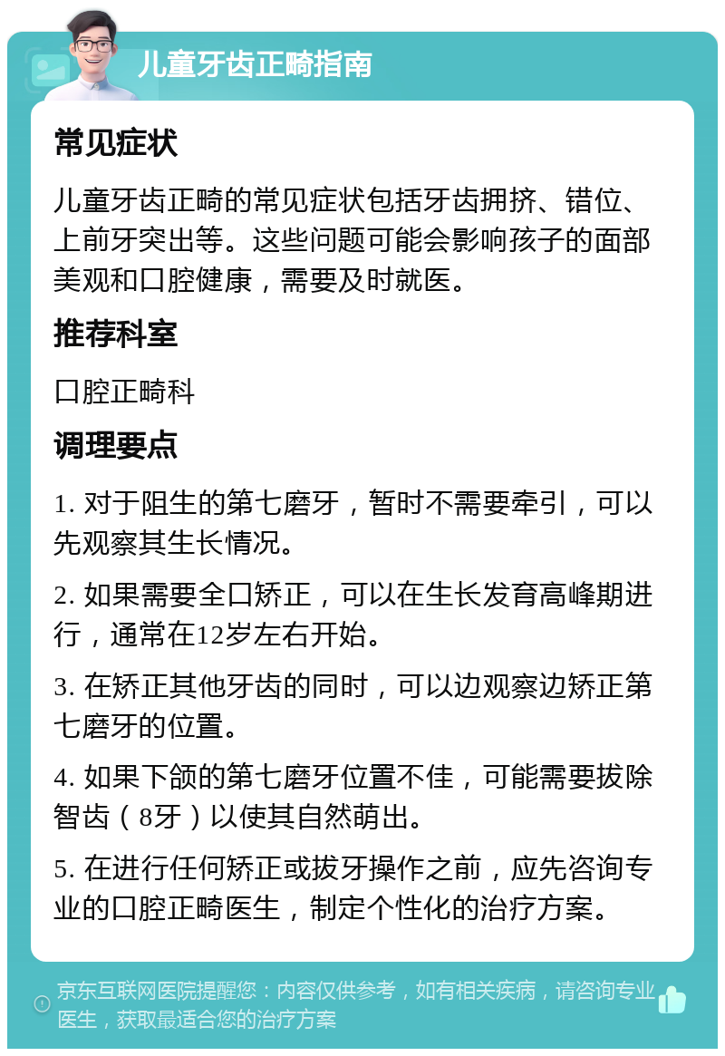 儿童牙齿正畸指南 常见症状 儿童牙齿正畸的常见症状包括牙齿拥挤、错位、上前牙突出等。这些问题可能会影响孩子的面部美观和口腔健康，需要及时就医。 推荐科室 口腔正畸科 调理要点 1. 对于阻生的第七磨牙，暂时不需要牵引，可以先观察其生长情况。 2. 如果需要全口矫正，可以在生长发育高峰期进行，通常在12岁左右开始。 3. 在矫正其他牙齿的同时，可以边观察边矫正第七磨牙的位置。 4. 如果下颌的第七磨牙位置不佳，可能需要拔除智齿（8牙）以使其自然萌出。 5. 在进行任何矫正或拔牙操作之前，应先咨询专业的口腔正畸医生，制定个性化的治疗方案。