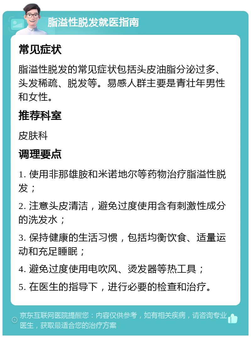 脂溢性脱发就医指南 常见症状 脂溢性脱发的常见症状包括头皮油脂分泌过多、头发稀疏、脱发等。易感人群主要是青壮年男性和女性。 推荐科室 皮肤科 调理要点 1. 使用非那雄胺和米诺地尔等药物治疗脂溢性脱发； 2. 注意头皮清洁，避免过度使用含有刺激性成分的洗发水； 3. 保持健康的生活习惯，包括均衡饮食、适量运动和充足睡眠； 4. 避免过度使用电吹风、烫发器等热工具； 5. 在医生的指导下，进行必要的检查和治疗。