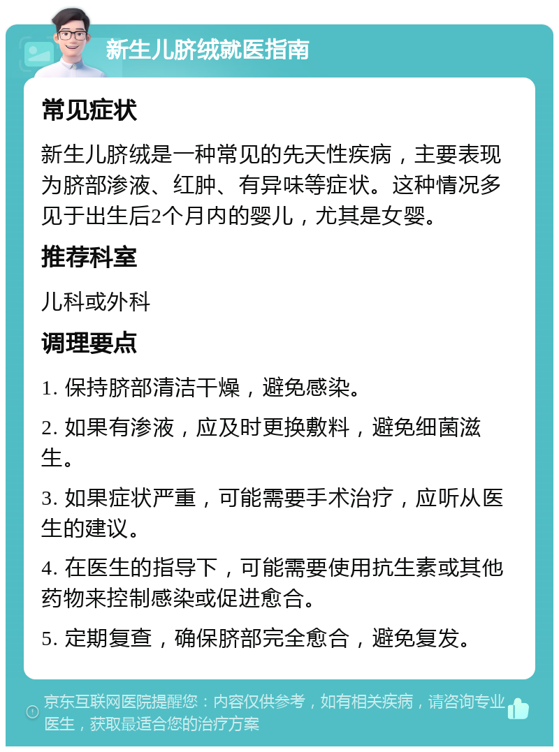 新生儿脐绒就医指南 常见症状 新生儿脐绒是一种常见的先天性疾病，主要表现为脐部渗液、红肿、有异味等症状。这种情况多见于出生后2个月内的婴儿，尤其是女婴。 推荐科室 儿科或外科 调理要点 1. 保持脐部清洁干燥，避免感染。 2. 如果有渗液，应及时更换敷料，避免细菌滋生。 3. 如果症状严重，可能需要手术治疗，应听从医生的建议。 4. 在医生的指导下，可能需要使用抗生素或其他药物来控制感染或促进愈合。 5. 定期复查，确保脐部完全愈合，避免复发。