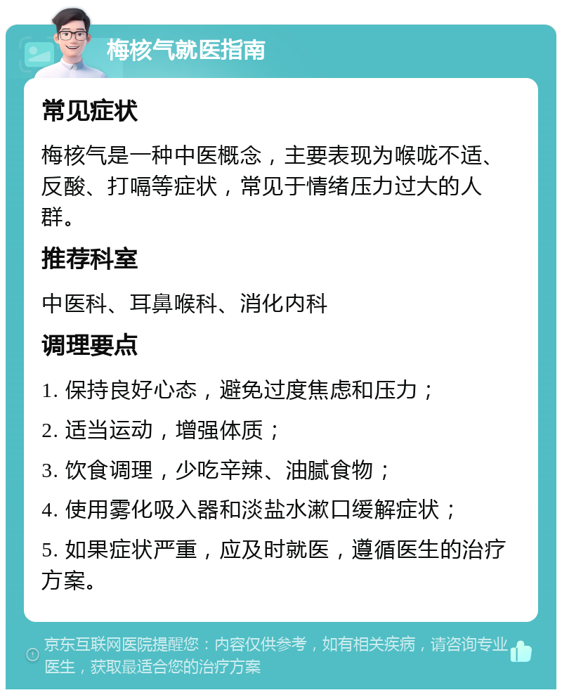 梅核气就医指南 常见症状 梅核气是一种中医概念，主要表现为喉咙不适、反酸、打嗝等症状，常见于情绪压力过大的人群。 推荐科室 中医科、耳鼻喉科、消化内科 调理要点 1. 保持良好心态，避免过度焦虑和压力； 2. 适当运动，增强体质； 3. 饮食调理，少吃辛辣、油腻食物； 4. 使用雾化吸入器和淡盐水漱口缓解症状； 5. 如果症状严重，应及时就医，遵循医生的治疗方案。