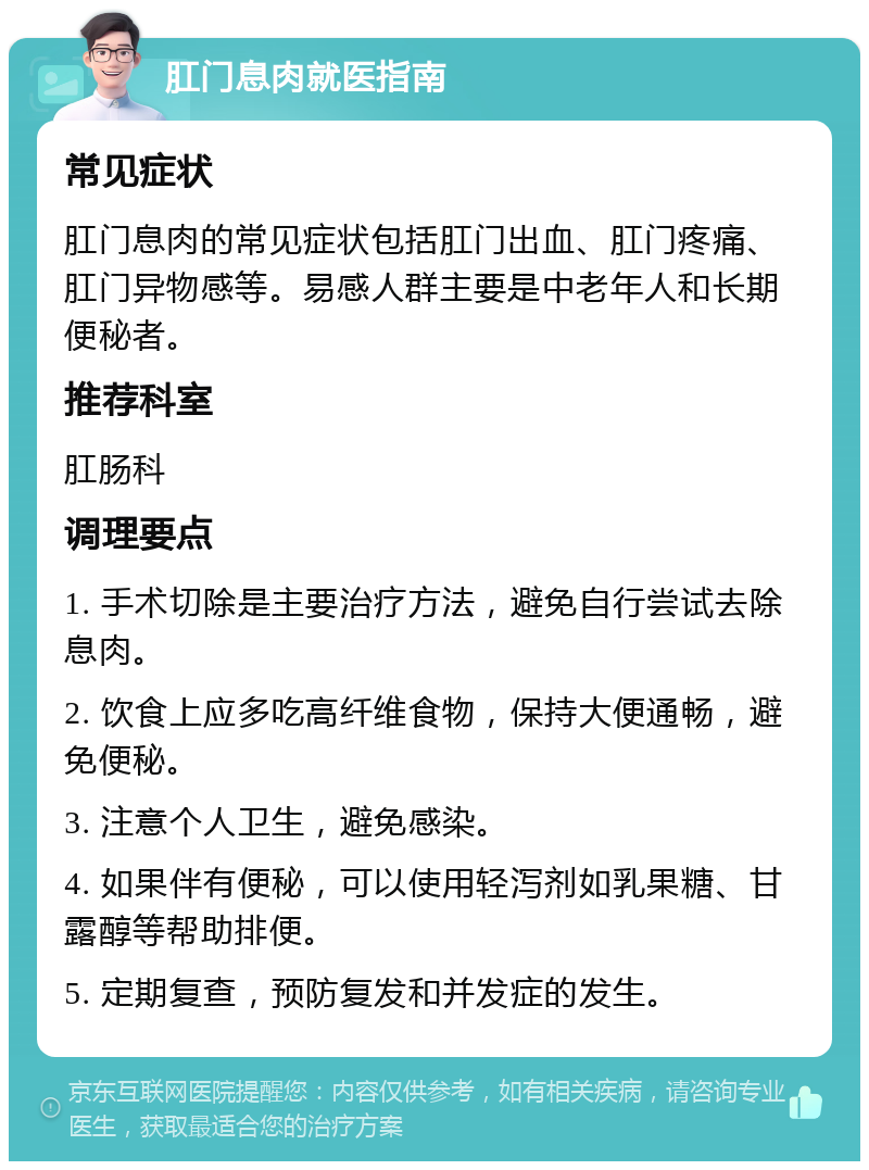 肛门息肉就医指南 常见症状 肛门息肉的常见症状包括肛门出血、肛门疼痛、肛门异物感等。易感人群主要是中老年人和长期便秘者。 推荐科室 肛肠科 调理要点 1. 手术切除是主要治疗方法，避免自行尝试去除息肉。 2. 饮食上应多吃高纤维食物，保持大便通畅，避免便秘。 3. 注意个人卫生，避免感染。 4. 如果伴有便秘，可以使用轻泻剂如乳果糖、甘露醇等帮助排便。 5. 定期复查，预防复发和并发症的发生。