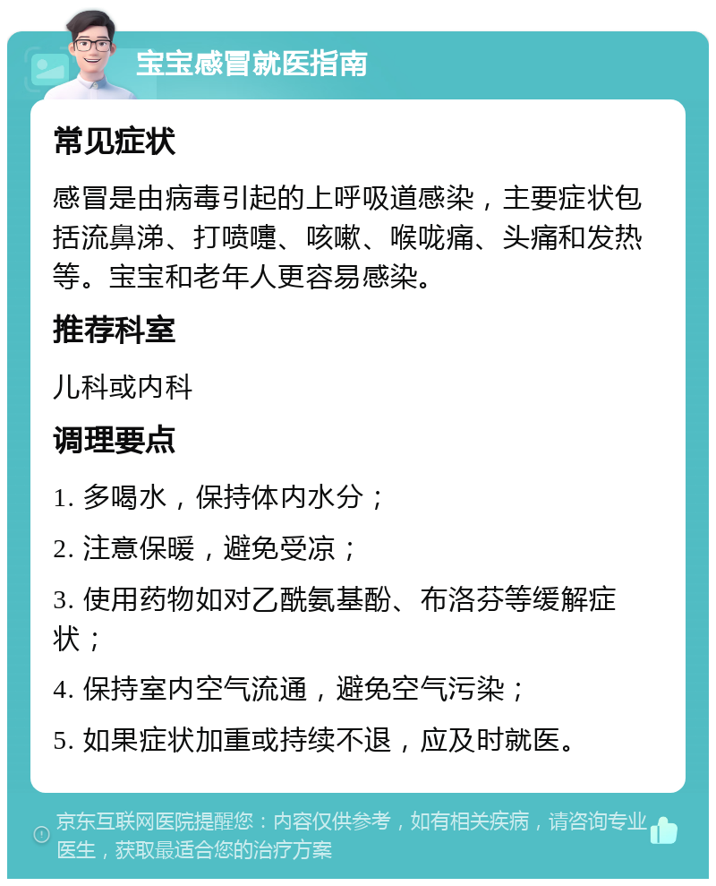 宝宝感冒就医指南 常见症状 感冒是由病毒引起的上呼吸道感染，主要症状包括流鼻涕、打喷嚏、咳嗽、喉咙痛、头痛和发热等。宝宝和老年人更容易感染。 推荐科室 儿科或内科 调理要点 1. 多喝水，保持体内水分； 2. 注意保暖，避免受凉； 3. 使用药物如对乙酰氨基酚、布洛芬等缓解症状； 4. 保持室内空气流通，避免空气污染； 5. 如果症状加重或持续不退，应及时就医。