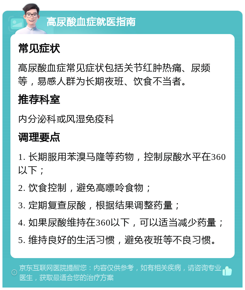 高尿酸血症就医指南 常见症状 高尿酸血症常见症状包括关节红肿热痛、尿频等，易感人群为长期夜班、饮食不当者。 推荐科室 内分泌科或风湿免疫科 调理要点 1. 长期服用苯溴马隆等药物，控制尿酸水平在360以下； 2. 饮食控制，避免高嘌呤食物； 3. 定期复查尿酸，根据结果调整药量； 4. 如果尿酸维持在360以下，可以适当减少药量； 5. 维持良好的生活习惯，避免夜班等不良习惯。