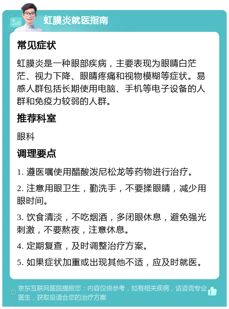 虹膜炎就医指南 常见症状 虹膜炎是一种眼部疾病，主要表现为眼睛白茫茫、视力下降、眼睛疼痛和视物模糊等症状。易感人群包括长期使用电脑、手机等电子设备的人群和免疫力较弱的人群。 推荐科室 眼科 调理要点 1. 遵医嘱使用醋酸泼尼松龙等药物进行治疗。 2. 注意用眼卫生，勤洗手，不要揉眼睛，减少用眼时间。 3. 饮食清淡，不吃烟酒，多闭眼休息，避免强光刺激，不要熬夜，注意休息。 4. 定期复查，及时调整治疗方案。 5. 如果症状加重或出现其他不适，应及时就医。