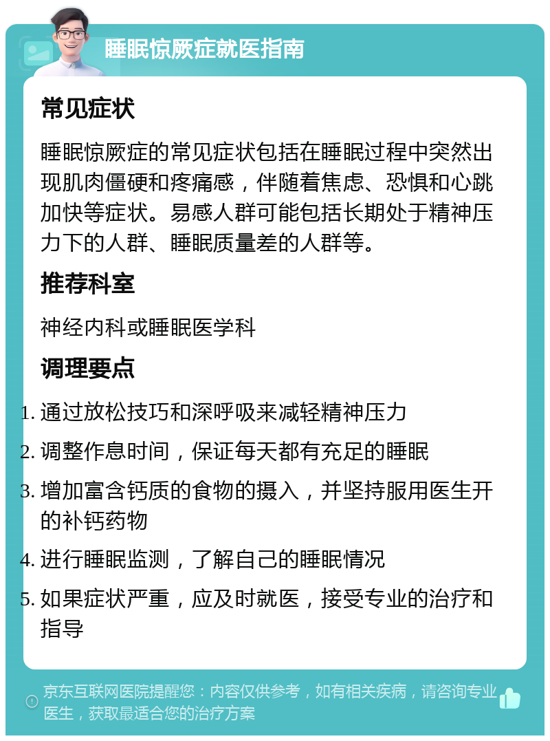 睡眠惊厥症就医指南 常见症状 睡眠惊厥症的常见症状包括在睡眠过程中突然出现肌肉僵硬和疼痛感，伴随着焦虑、恐惧和心跳加快等症状。易感人群可能包括长期处于精神压力下的人群、睡眠质量差的人群等。 推荐科室 神经内科或睡眠医学科 调理要点 通过放松技巧和深呼吸来减轻精神压力 调整作息时间，保证每天都有充足的睡眠 增加富含钙质的食物的摄入，并坚持服用医生开的补钙药物 进行睡眠监测，了解自己的睡眠情况 如果症状严重，应及时就医，接受专业的治疗和指导