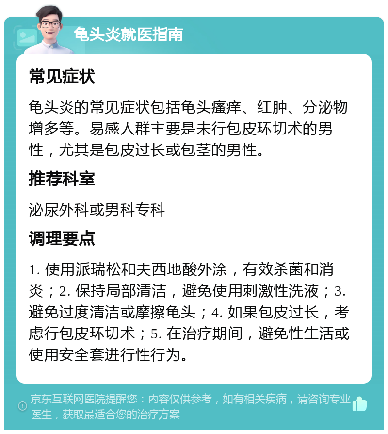 龟头炎就医指南 常见症状 龟头炎的常见症状包括龟头瘙痒、红肿、分泌物增多等。易感人群主要是未行包皮环切术的男性，尤其是包皮过长或包茎的男性。 推荐科室 泌尿外科或男科专科 调理要点 1. 使用派瑞松和夫西地酸外涂，有效杀菌和消炎；2. 保持局部清洁，避免使用刺激性洗液；3. 避免过度清洁或摩擦龟头；4. 如果包皮过长，考虑行包皮环切术；5. 在治疗期间，避免性生活或使用安全套进行性行为。