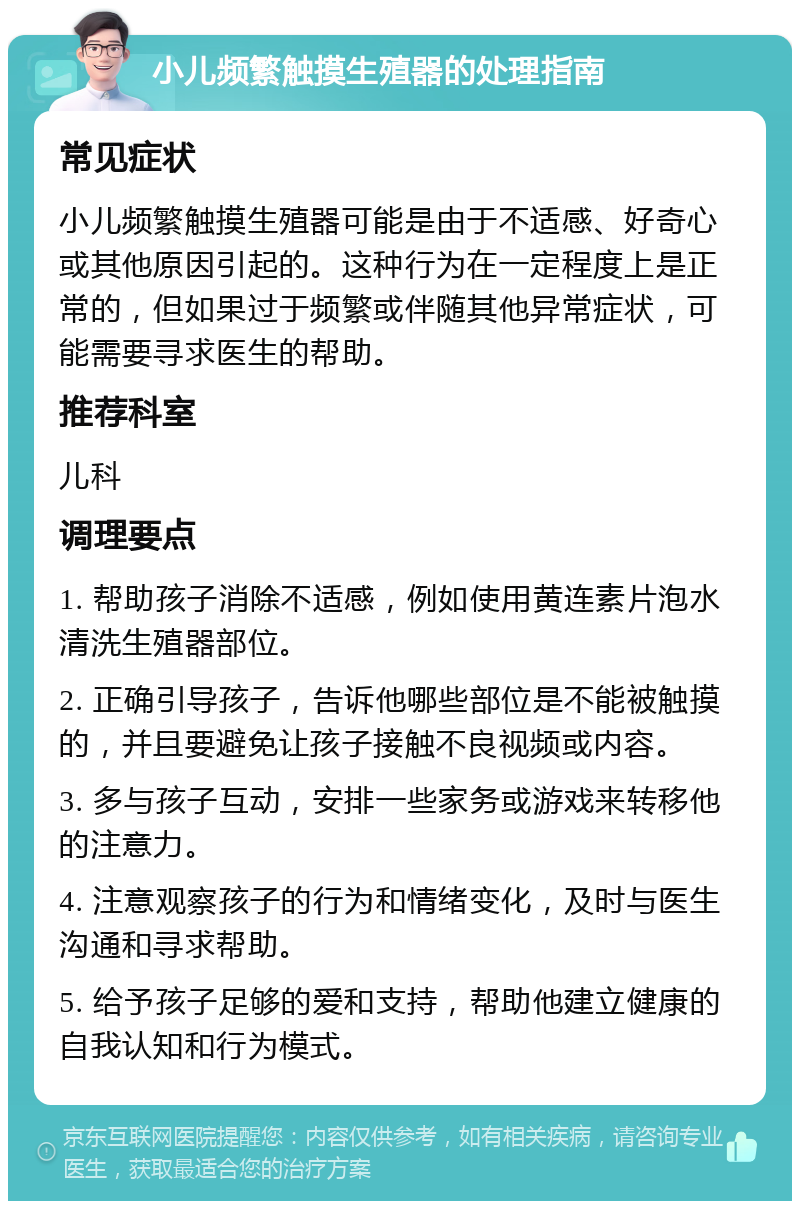 小儿频繁触摸生殖器的处理指南 常见症状 小儿频繁触摸生殖器可能是由于不适感、好奇心或其他原因引起的。这种行为在一定程度上是正常的，但如果过于频繁或伴随其他异常症状，可能需要寻求医生的帮助。 推荐科室 儿科 调理要点 1. 帮助孩子消除不适感，例如使用黄连素片泡水清洗生殖器部位。 2. 正确引导孩子，告诉他哪些部位是不能被触摸的，并且要避免让孩子接触不良视频或内容。 3. 多与孩子互动，安排一些家务或游戏来转移他的注意力。 4. 注意观察孩子的行为和情绪变化，及时与医生沟通和寻求帮助。 5. 给予孩子足够的爱和支持，帮助他建立健康的自我认知和行为模式。