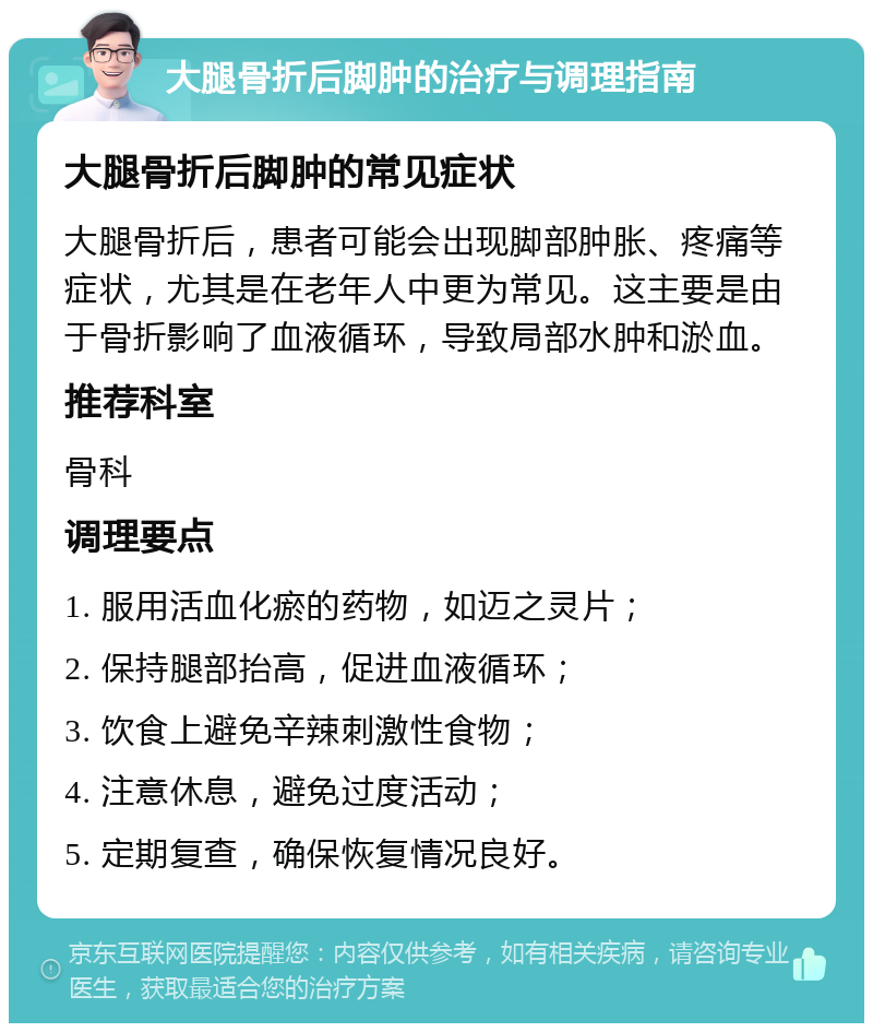 大腿骨折后脚肿的治疗与调理指南 大腿骨折后脚肿的常见症状 大腿骨折后，患者可能会出现脚部肿胀、疼痛等症状，尤其是在老年人中更为常见。这主要是由于骨折影响了血液循环，导致局部水肿和淤血。 推荐科室 骨科 调理要点 1. 服用活血化瘀的药物，如迈之灵片； 2. 保持腿部抬高，促进血液循环； 3. 饮食上避免辛辣刺激性食物； 4. 注意休息，避免过度活动； 5. 定期复查，确保恢复情况良好。