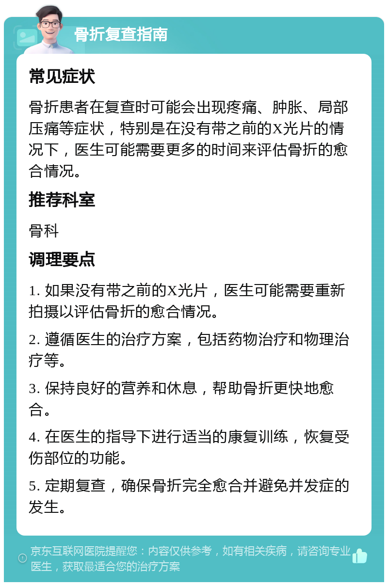 骨折复查指南 常见症状 骨折患者在复查时可能会出现疼痛、肿胀、局部压痛等症状，特别是在没有带之前的X光片的情况下，医生可能需要更多的时间来评估骨折的愈合情况。 推荐科室 骨科 调理要点 1. 如果没有带之前的X光片，医生可能需要重新拍摄以评估骨折的愈合情况。 2. 遵循医生的治疗方案，包括药物治疗和物理治疗等。 3. 保持良好的营养和休息，帮助骨折更快地愈合。 4. 在医生的指导下进行适当的康复训练，恢复受伤部位的功能。 5. 定期复查，确保骨折完全愈合并避免并发症的发生。