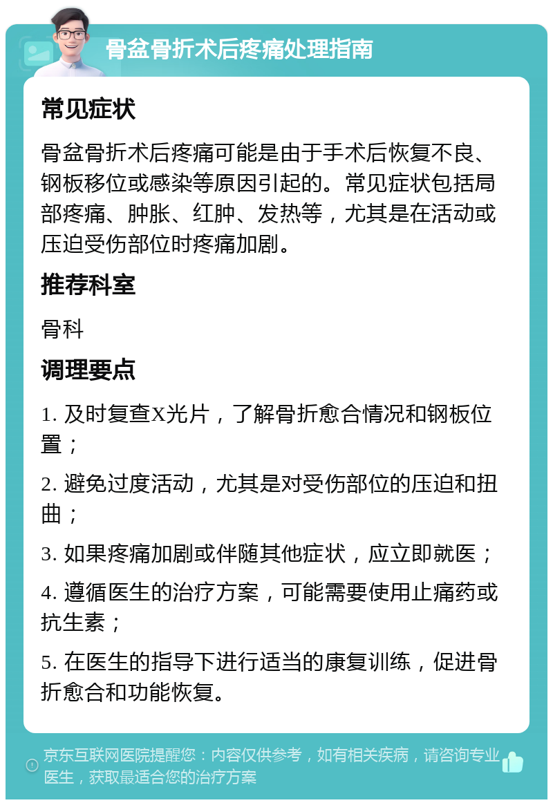 骨盆骨折术后疼痛处理指南 常见症状 骨盆骨折术后疼痛可能是由于手术后恢复不良、钢板移位或感染等原因引起的。常见症状包括局部疼痛、肿胀、红肿、发热等，尤其是在活动或压迫受伤部位时疼痛加剧。 推荐科室 骨科 调理要点 1. 及时复查X光片，了解骨折愈合情况和钢板位置； 2. 避免过度活动，尤其是对受伤部位的压迫和扭曲； 3. 如果疼痛加剧或伴随其他症状，应立即就医； 4. 遵循医生的治疗方案，可能需要使用止痛药或抗生素； 5. 在医生的指导下进行适当的康复训练，促进骨折愈合和功能恢复。