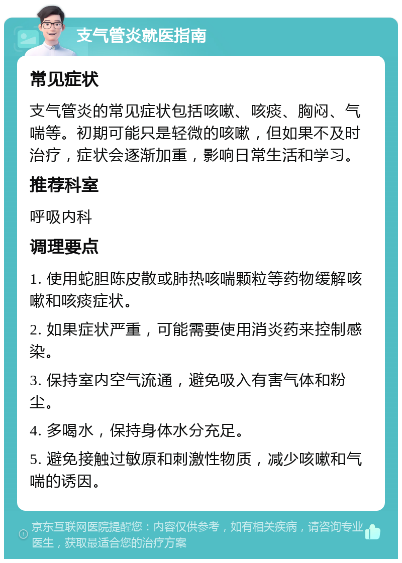 支气管炎就医指南 常见症状 支气管炎的常见症状包括咳嗽、咳痰、胸闷、气喘等。初期可能只是轻微的咳嗽，但如果不及时治疗，症状会逐渐加重，影响日常生活和学习。 推荐科室 呼吸内科 调理要点 1. 使用蛇胆陈皮散或肺热咳喘颗粒等药物缓解咳嗽和咳痰症状。 2. 如果症状严重，可能需要使用消炎药来控制感染。 3. 保持室内空气流通，避免吸入有害气体和粉尘。 4. 多喝水，保持身体水分充足。 5. 避免接触过敏原和刺激性物质，减少咳嗽和气喘的诱因。