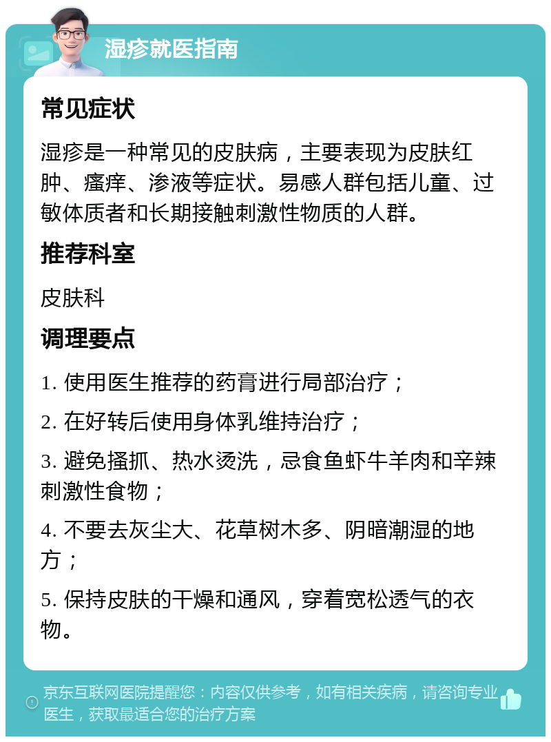 湿疹就医指南 常见症状 湿疹是一种常见的皮肤病，主要表现为皮肤红肿、瘙痒、渗液等症状。易感人群包括儿童、过敏体质者和长期接触刺激性物质的人群。 推荐科室 皮肤科 调理要点 1. 使用医生推荐的药膏进行局部治疗； 2. 在好转后使用身体乳维持治疗； 3. 避免搔抓、热水烫洗，忌食鱼虾牛羊肉和辛辣刺激性食物； 4. 不要去灰尘大、花草树木多、阴暗潮湿的地方； 5. 保持皮肤的干燥和通风，穿着宽松透气的衣物。