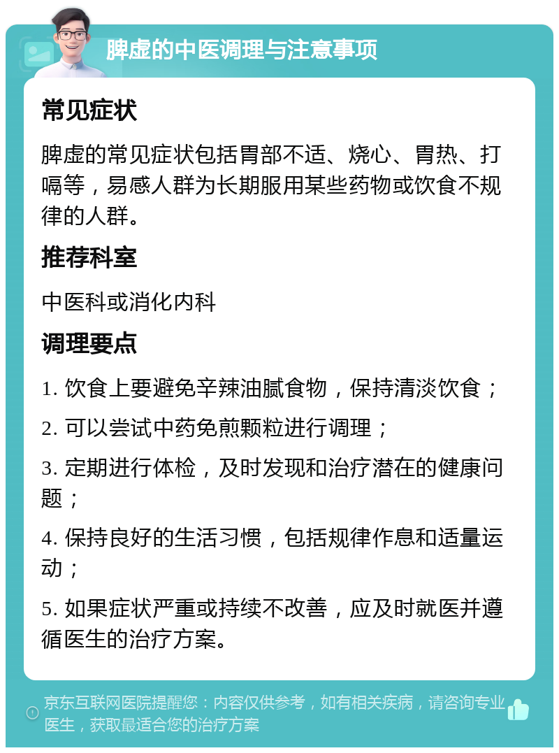 脾虚的中医调理与注意事项 常见症状 脾虚的常见症状包括胃部不适、烧心、胃热、打嗝等，易感人群为长期服用某些药物或饮食不规律的人群。 推荐科室 中医科或消化内科 调理要点 1. 饮食上要避免辛辣油腻食物，保持清淡饮食； 2. 可以尝试中药免煎颗粒进行调理； 3. 定期进行体检，及时发现和治疗潜在的健康问题； 4. 保持良好的生活习惯，包括规律作息和适量运动； 5. 如果症状严重或持续不改善，应及时就医并遵循医生的治疗方案。