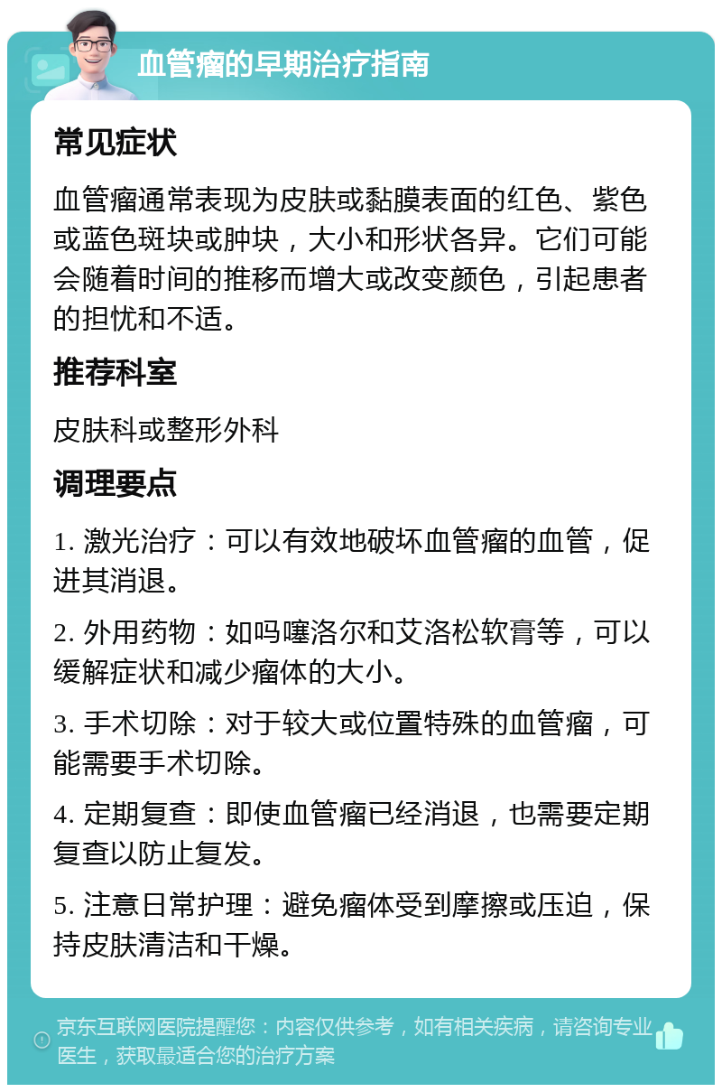 血管瘤的早期治疗指南 常见症状 血管瘤通常表现为皮肤或黏膜表面的红色、紫色或蓝色斑块或肿块，大小和形状各异。它们可能会随着时间的推移而增大或改变颜色，引起患者的担忧和不适。 推荐科室 皮肤科或整形外科 调理要点 1. 激光治疗：可以有效地破坏血管瘤的血管，促进其消退。 2. 外用药物：如吗噻洛尔和艾洛松软膏等，可以缓解症状和减少瘤体的大小。 3. 手术切除：对于较大或位置特殊的血管瘤，可能需要手术切除。 4. 定期复查：即使血管瘤已经消退，也需要定期复查以防止复发。 5. 注意日常护理：避免瘤体受到摩擦或压迫，保持皮肤清洁和干燥。