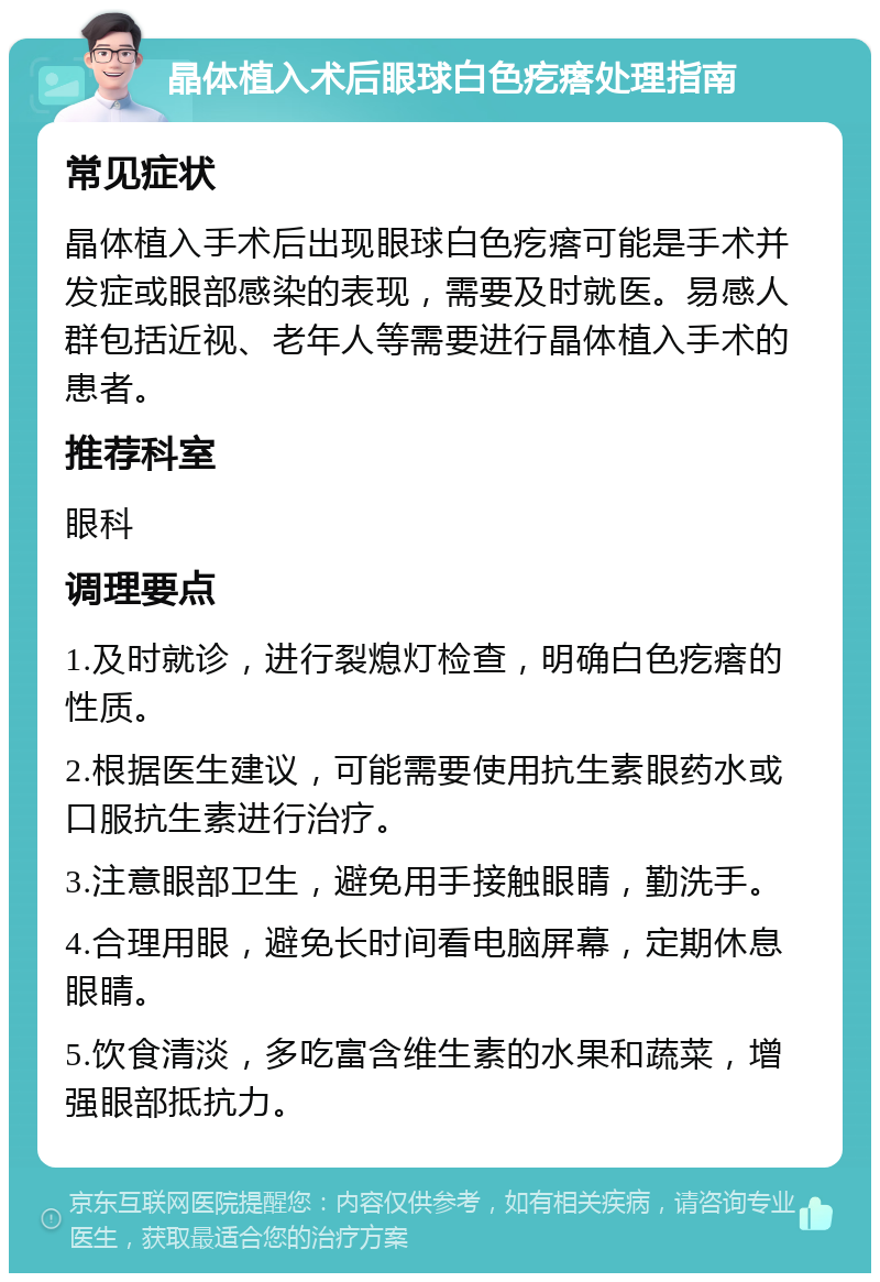 晶体植入术后眼球白色疙瘩处理指南 常见症状 晶体植入手术后出现眼球白色疙瘩可能是手术并发症或眼部感染的表现，需要及时就医。易感人群包括近视、老年人等需要进行晶体植入手术的患者。 推荐科室 眼科 调理要点 1.及时就诊，进行裂熄灯检查，明确白色疙瘩的性质。 2.根据医生建议，可能需要使用抗生素眼药水或口服抗生素进行治疗。 3.注意眼部卫生，避免用手接触眼睛，勤洗手。 4.合理用眼，避免长时间看电脑屏幕，定期休息眼睛。 5.饮食清淡，多吃富含维生素的水果和蔬菜，增强眼部抵抗力。