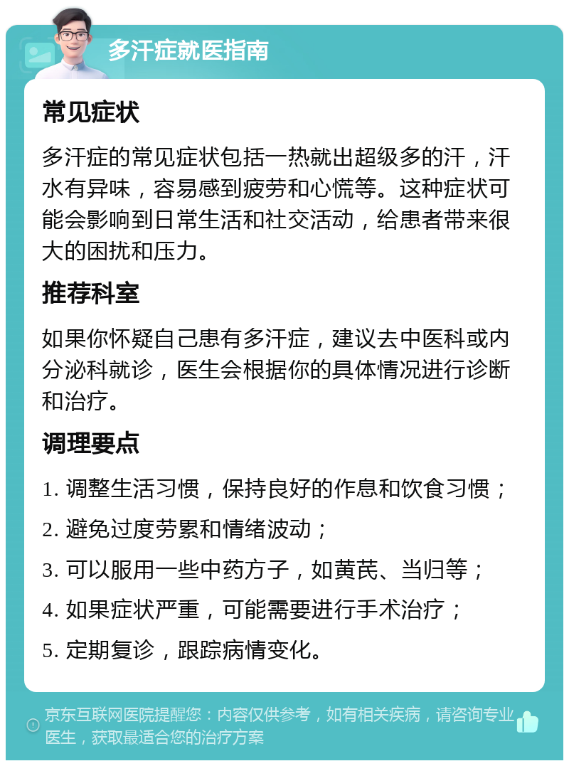 多汗症就医指南 常见症状 多汗症的常见症状包括一热就出超级多的汗，汗水有异味，容易感到疲劳和心慌等。这种症状可能会影响到日常生活和社交活动，给患者带来很大的困扰和压力。 推荐科室 如果你怀疑自己患有多汗症，建议去中医科或内分泌科就诊，医生会根据你的具体情况进行诊断和治疗。 调理要点 1. 调整生活习惯，保持良好的作息和饮食习惯； 2. 避免过度劳累和情绪波动； 3. 可以服用一些中药方子，如黄芪、当归等； 4. 如果症状严重，可能需要进行手术治疗； 5. 定期复诊，跟踪病情变化。