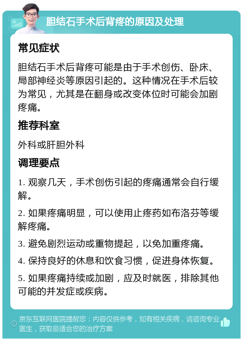 胆结石手术后背疼的原因及处理 常见症状 胆结石手术后背疼可能是由于手术创伤、卧床、局部神经炎等原因引起的。这种情况在手术后较为常见，尤其是在翻身或改变体位时可能会加剧疼痛。 推荐科室 外科或肝胆外科 调理要点 1. 观察几天，手术创伤引起的疼痛通常会自行缓解。 2. 如果疼痛明显，可以使用止疼药如布洛芬等缓解疼痛。 3. 避免剧烈运动或重物提起，以免加重疼痛。 4. 保持良好的休息和饮食习惯，促进身体恢复。 5. 如果疼痛持续或加剧，应及时就医，排除其他可能的并发症或疾病。