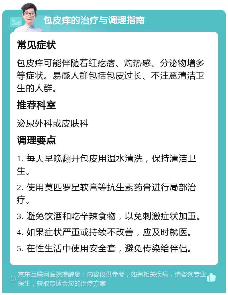 包皮痒的治疗与调理指南 常见症状 包皮痒可能伴随着红疙瘩、灼热感、分泌物增多等症状。易感人群包括包皮过长、不注意清洁卫生的人群。 推荐科室 泌尿外科或皮肤科 调理要点 1. 每天早晚翻开包皮用温水清洗，保持清洁卫生。 2. 使用莫匹罗星软膏等抗生素药膏进行局部治疗。 3. 避免饮酒和吃辛辣食物，以免刺激症状加重。 4. 如果症状严重或持续不改善，应及时就医。 5. 在性生活中使用安全套，避免传染给伴侣。