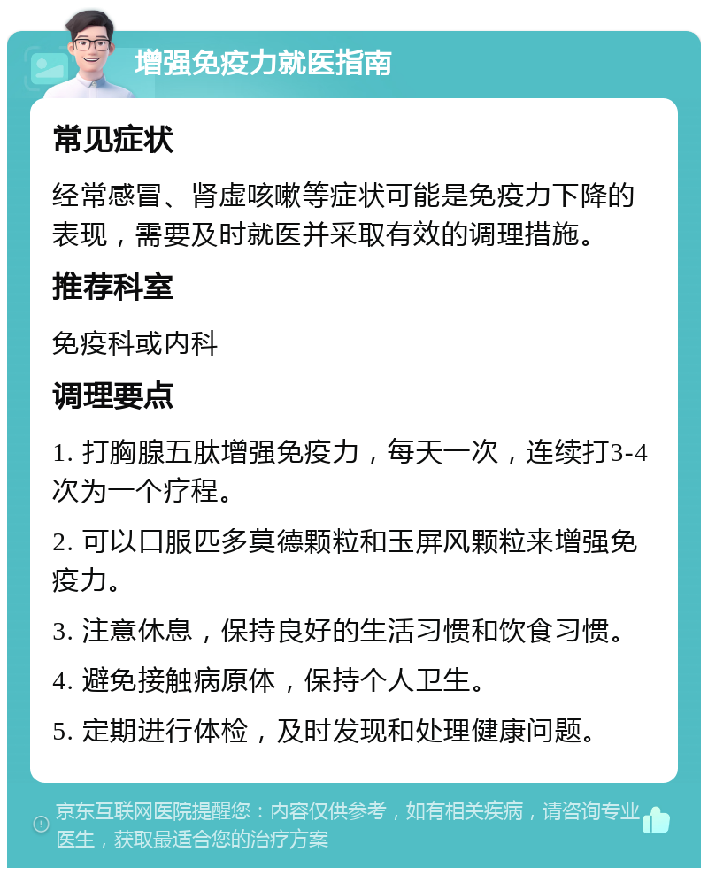 增强免疫力就医指南 常见症状 经常感冒、肾虚咳嗽等症状可能是免疫力下降的表现，需要及时就医并采取有效的调理措施。 推荐科室 免疫科或内科 调理要点 1. 打胸腺五肽增强免疫力，每天一次，连续打3-4次为一个疗程。 2. 可以口服匹多莫德颗粒和玉屏风颗粒来增强免疫力。 3. 注意休息，保持良好的生活习惯和饮食习惯。 4. 避免接触病原体，保持个人卫生。 5. 定期进行体检，及时发现和处理健康问题。