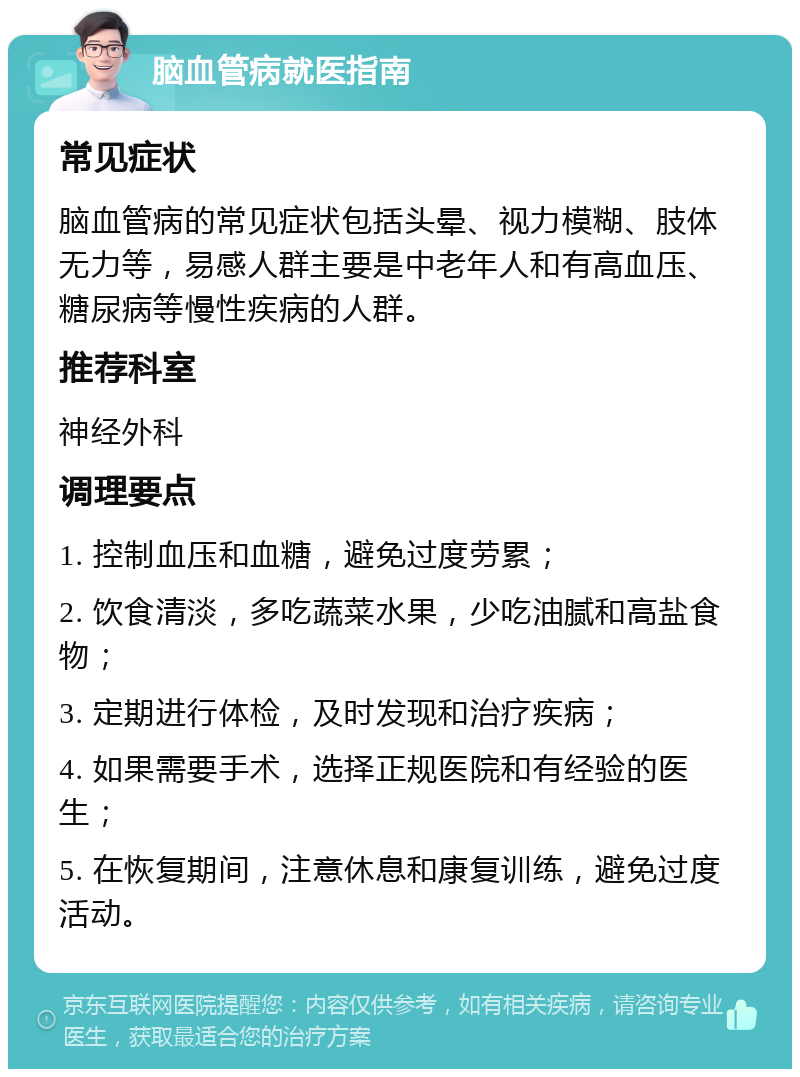 脑血管病就医指南 常见症状 脑血管病的常见症状包括头晕、视力模糊、肢体无力等，易感人群主要是中老年人和有高血压、糖尿病等慢性疾病的人群。 推荐科室 神经外科 调理要点 1. 控制血压和血糖，避免过度劳累； 2. 饮食清淡，多吃蔬菜水果，少吃油腻和高盐食物； 3. 定期进行体检，及时发现和治疗疾病； 4. 如果需要手术，选择正规医院和有经验的医生； 5. 在恢复期间，注意休息和康复训练，避免过度活动。