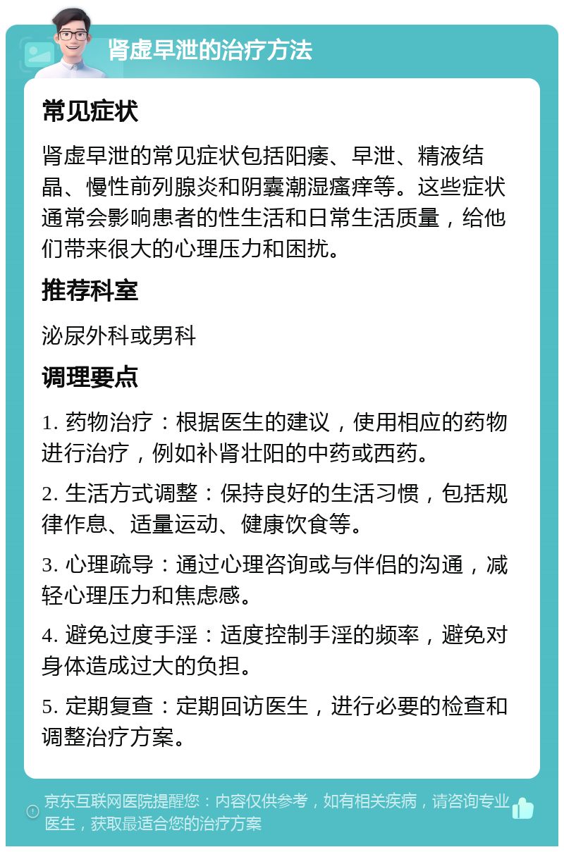 肾虚早泄的治疗方法 常见症状 肾虚早泄的常见症状包括阳痿、早泄、精液结晶、慢性前列腺炎和阴囊潮湿瘙痒等。这些症状通常会影响患者的性生活和日常生活质量，给他们带来很大的心理压力和困扰。 推荐科室 泌尿外科或男科 调理要点 1. 药物治疗：根据医生的建议，使用相应的药物进行治疗，例如补肾壮阳的中药或西药。 2. 生活方式调整：保持良好的生活习惯，包括规律作息、适量运动、健康饮食等。 3. 心理疏导：通过心理咨询或与伴侣的沟通，减轻心理压力和焦虑感。 4. 避免过度手淫：适度控制手淫的频率，避免对身体造成过大的负担。 5. 定期复查：定期回访医生，进行必要的检查和调整治疗方案。