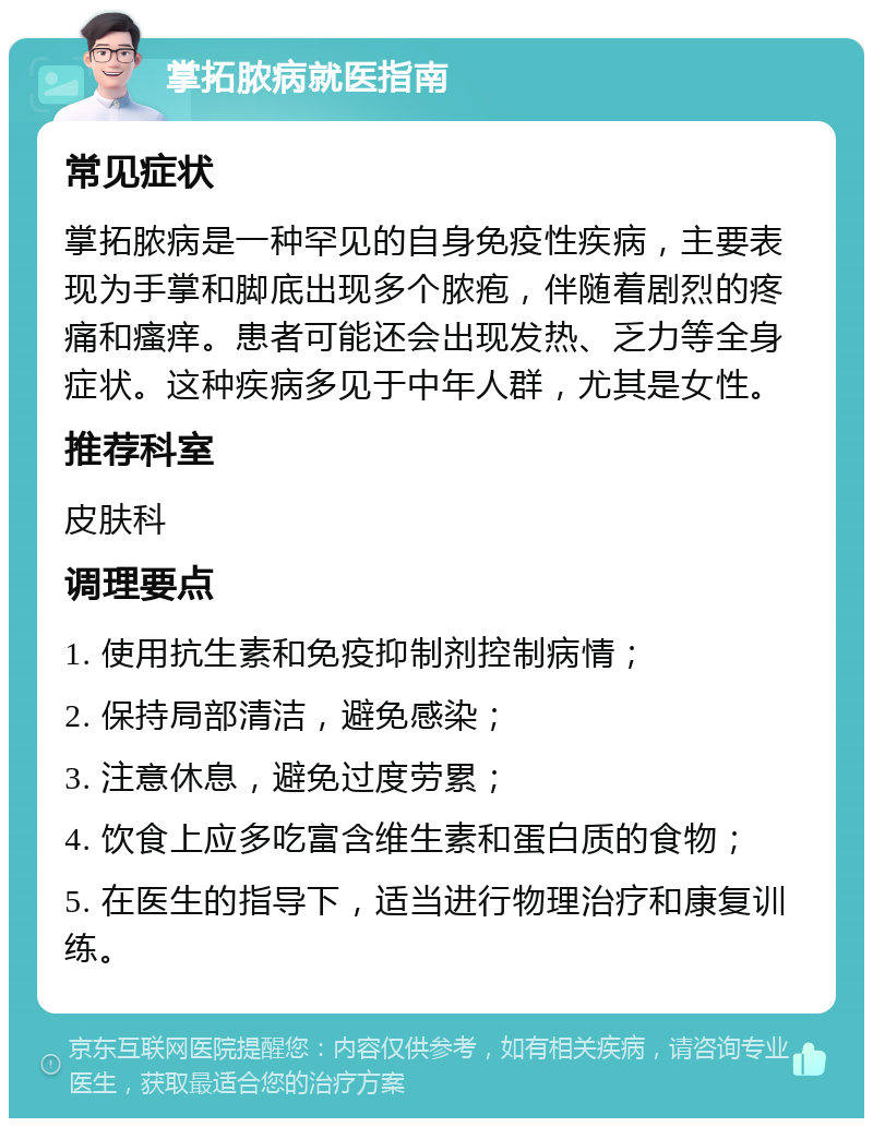 掌拓脓病就医指南 常见症状 掌拓脓病是一种罕见的自身免疫性疾病，主要表现为手掌和脚底出现多个脓疱，伴随着剧烈的疼痛和瘙痒。患者可能还会出现发热、乏力等全身症状。这种疾病多见于中年人群，尤其是女性。 推荐科室 皮肤科 调理要点 1. 使用抗生素和免疫抑制剂控制病情； 2. 保持局部清洁，避免感染； 3. 注意休息，避免过度劳累； 4. 饮食上应多吃富含维生素和蛋白质的食物； 5. 在医生的指导下，适当进行物理治疗和康复训练。