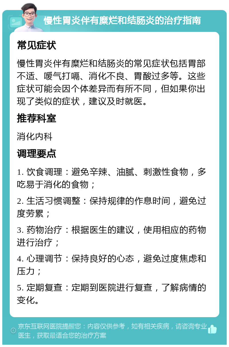 慢性胃炎伴有糜烂和结肠炎的治疗指南 常见症状 慢性胃炎伴有糜烂和结肠炎的常见症状包括胃部不适、嗳气打嗝、消化不良、胃酸过多等。这些症状可能会因个体差异而有所不同，但如果你出现了类似的症状，建议及时就医。 推荐科室 消化内科 调理要点 1. 饮食调理：避免辛辣、油腻、刺激性食物，多吃易于消化的食物； 2. 生活习惯调整：保持规律的作息时间，避免过度劳累； 3. 药物治疗：根据医生的建议，使用相应的药物进行治疗； 4. 心理调节：保持良好的心态，避免过度焦虑和压力； 5. 定期复查：定期到医院进行复查，了解病情的变化。