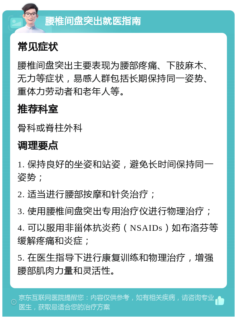 腰椎间盘突出就医指南 常见症状 腰椎间盘突出主要表现为腰部疼痛、下肢麻木、无力等症状，易感人群包括长期保持同一姿势、重体力劳动者和老年人等。 推荐科室 骨科或脊柱外科 调理要点 1. 保持良好的坐姿和站姿，避免长时间保持同一姿势； 2. 适当进行腰部按摩和针灸治疗； 3. 使用腰椎间盘突出专用治疗仪进行物理治疗； 4. 可以服用非甾体抗炎药（NSAIDs）如布洛芬等缓解疼痛和炎症； 5. 在医生指导下进行康复训练和物理治疗，增强腰部肌肉力量和灵活性。