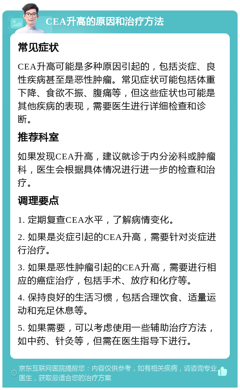 CEA升高的原因和治疗方法 常见症状 CEA升高可能是多种原因引起的，包括炎症、良性疾病甚至是恶性肿瘤。常见症状可能包括体重下降、食欲不振、腹痛等，但这些症状也可能是其他疾病的表现，需要医生进行详细检查和诊断。 推荐科室 如果发现CEA升高，建议就诊于内分泌科或肿瘤科，医生会根据具体情况进行进一步的检查和治疗。 调理要点 1. 定期复查CEA水平，了解病情变化。 2. 如果是炎症引起的CEA升高，需要针对炎症进行治疗。 3. 如果是恶性肿瘤引起的CEA升高，需要进行相应的癌症治疗，包括手术、放疗和化疗等。 4. 保持良好的生活习惯，包括合理饮食、适量运动和充足休息等。 5. 如果需要，可以考虑使用一些辅助治疗方法，如中药、针灸等，但需在医生指导下进行。