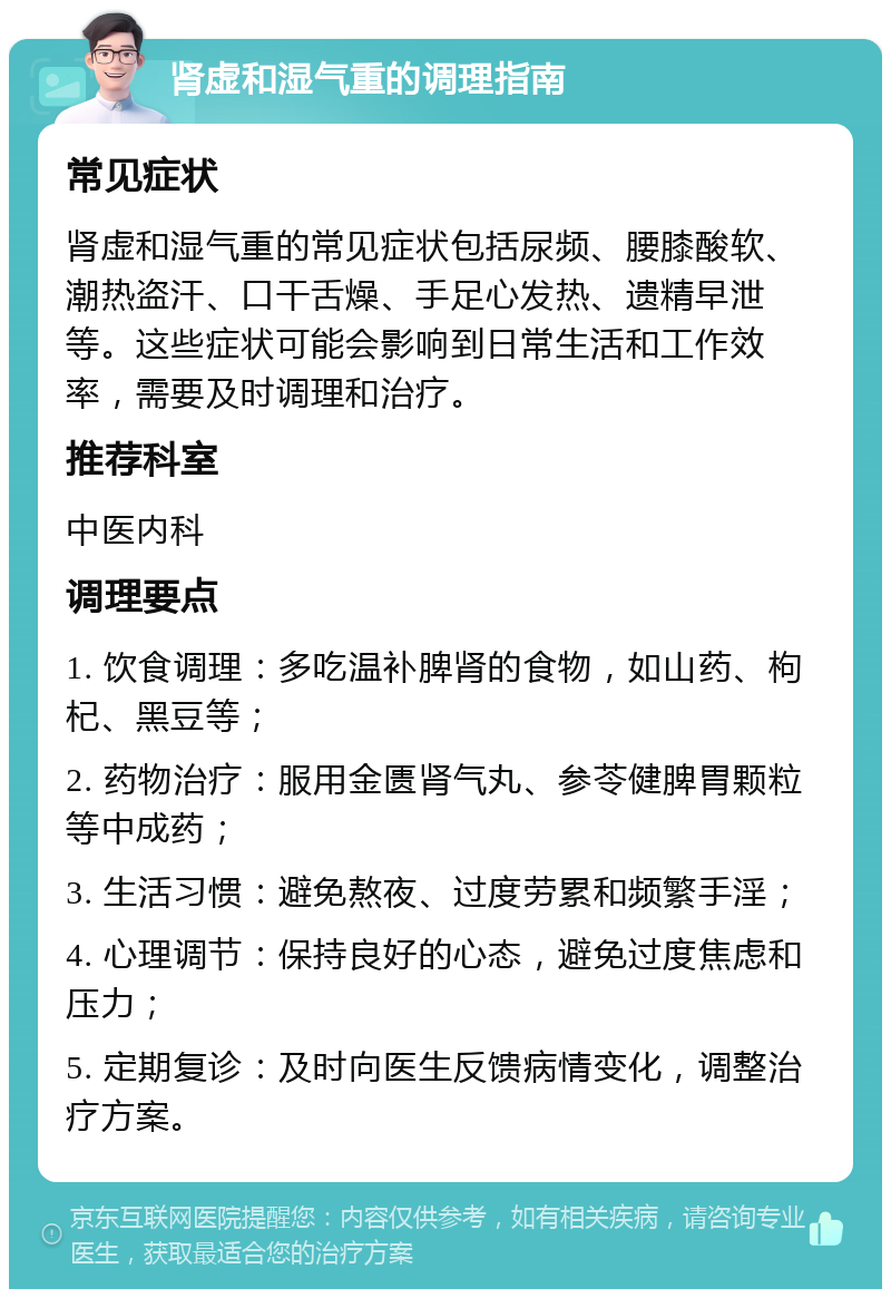 肾虚和湿气重的调理指南 常见症状 肾虚和湿气重的常见症状包括尿频、腰膝酸软、潮热盗汗、口干舌燥、手足心发热、遗精早泄等。这些症状可能会影响到日常生活和工作效率，需要及时调理和治疗。 推荐科室 中医内科 调理要点 1. 饮食调理：多吃温补脾肾的食物，如山药、枸杞、黑豆等； 2. 药物治疗：服用金匮肾气丸、参苓健脾胃颗粒等中成药； 3. 生活习惯：避免熬夜、过度劳累和频繁手淫； 4. 心理调节：保持良好的心态，避免过度焦虑和压力； 5. 定期复诊：及时向医生反馈病情变化，调整治疗方案。