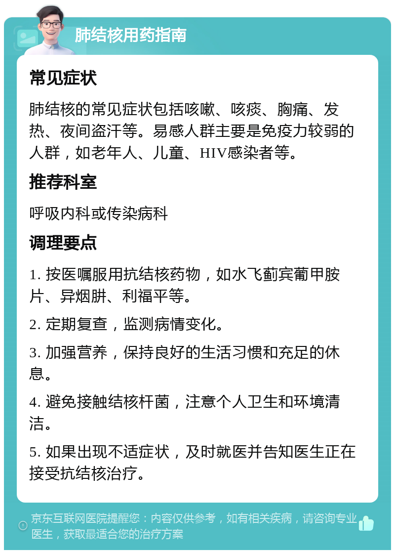 肺结核用药指南 常见症状 肺结核的常见症状包括咳嗽、咳痰、胸痛、发热、夜间盗汗等。易感人群主要是免疫力较弱的人群，如老年人、儿童、HIV感染者等。 推荐科室 呼吸内科或传染病科 调理要点 1. 按医嘱服用抗结核药物，如水飞蓟宾葡甲胺片、异烟肼、利福平等。 2. 定期复查，监测病情变化。 3. 加强营养，保持良好的生活习惯和充足的休息。 4. 避免接触结核杆菌，注意个人卫生和环境清洁。 5. 如果出现不适症状，及时就医并告知医生正在接受抗结核治疗。