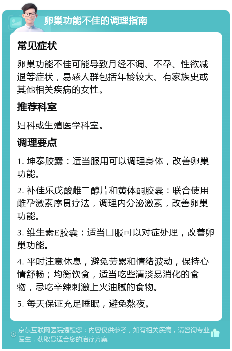 卵巢功能不佳的调理指南 常见症状 卵巢功能不佳可能导致月经不调、不孕、性欲减退等症状，易感人群包括年龄较大、有家族史或其他相关疾病的女性。 推荐科室 妇科或生殖医学科室。 调理要点 1. 坤泰胶囊：适当服用可以调理身体，改善卵巢功能。 2. 补佳乐戊酸雌二醇片和黄体酮胶囊：联合使用雌孕激素序贯疗法，调理内分泌激素，改善卵巢功能。 3. 维生素E胶囊：适当口服可以对症处理，改善卵巢功能。 4. 平时注意休息，避免劳累和情绪波动，保持心情舒畅；均衡饮食，适当吃些清淡易消化的食物，忌吃辛辣刺激上火油腻的食物。 5. 每天保证充足睡眠，避免熬夜。