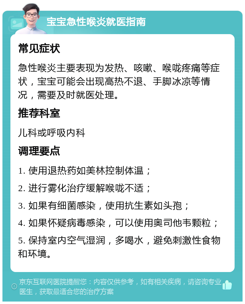 宝宝急性喉炎就医指南 常见症状 急性喉炎主要表现为发热、咳嗽、喉咙疼痛等症状，宝宝可能会出现高热不退、手脚冰凉等情况，需要及时就医处理。 推荐科室 儿科或呼吸内科 调理要点 1. 使用退热药如美林控制体温； 2. 进行雾化治疗缓解喉咙不适； 3. 如果有细菌感染，使用抗生素如头孢； 4. 如果怀疑病毒感染，可以使用奥司他韦颗粒； 5. 保持室内空气湿润，多喝水，避免刺激性食物和环境。