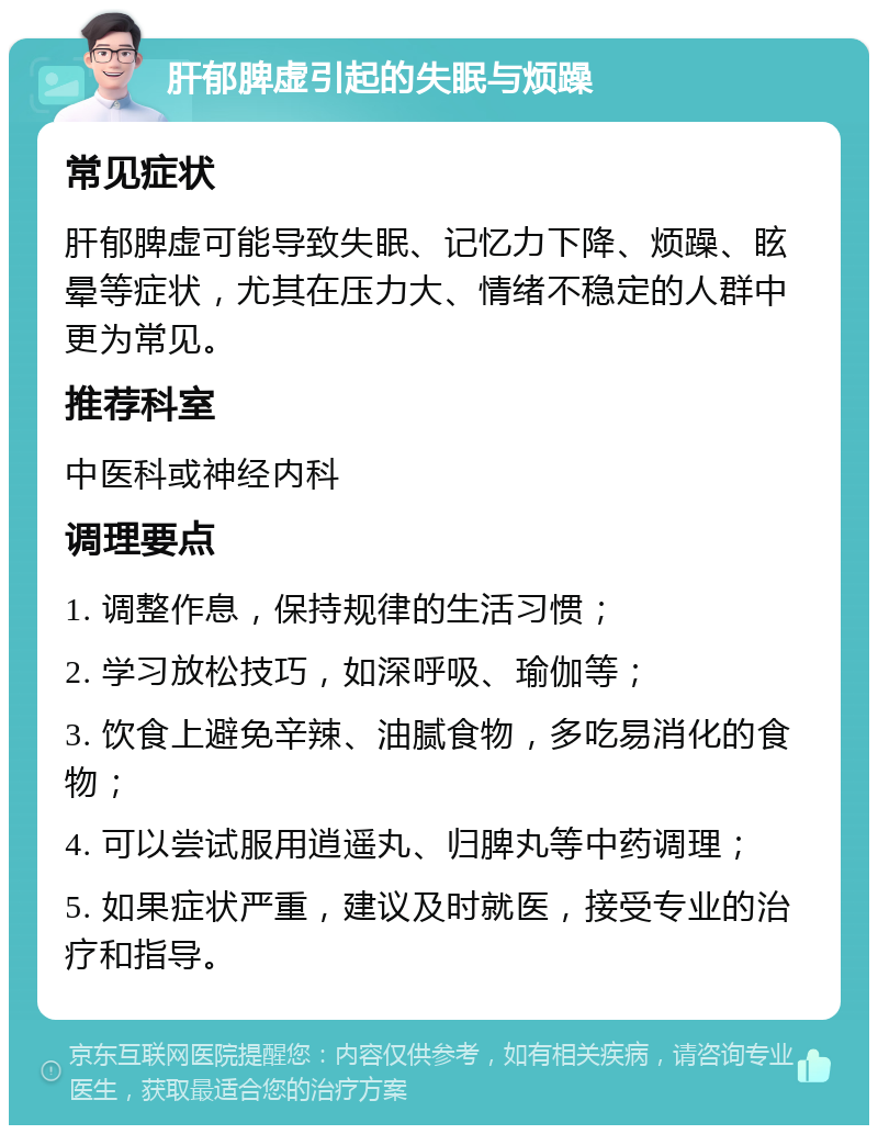 肝郁脾虚引起的失眠与烦躁 常见症状 肝郁脾虚可能导致失眠、记忆力下降、烦躁、眩晕等症状，尤其在压力大、情绪不稳定的人群中更为常见。 推荐科室 中医科或神经内科 调理要点 1. 调整作息，保持规律的生活习惯； 2. 学习放松技巧，如深呼吸、瑜伽等； 3. 饮食上避免辛辣、油腻食物，多吃易消化的食物； 4. 可以尝试服用逍遥丸、归脾丸等中药调理； 5. 如果症状严重，建议及时就医，接受专业的治疗和指导。