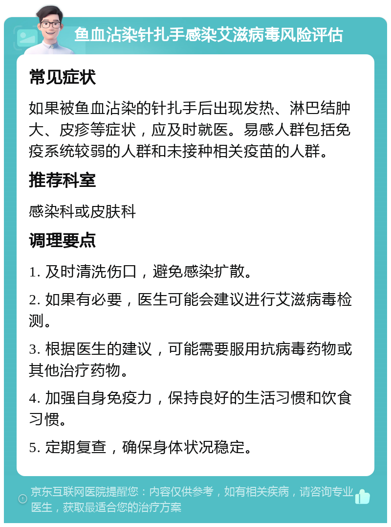 鱼血沾染针扎手感染艾滋病毒风险评估 常见症状 如果被鱼血沾染的针扎手后出现发热、淋巴结肿大、皮疹等症状，应及时就医。易感人群包括免疫系统较弱的人群和未接种相关疫苗的人群。 推荐科室 感染科或皮肤科 调理要点 1. 及时清洗伤口，避免感染扩散。 2. 如果有必要，医生可能会建议进行艾滋病毒检测。 3. 根据医生的建议，可能需要服用抗病毒药物或其他治疗药物。 4. 加强自身免疫力，保持良好的生活习惯和饮食习惯。 5. 定期复查，确保身体状况稳定。