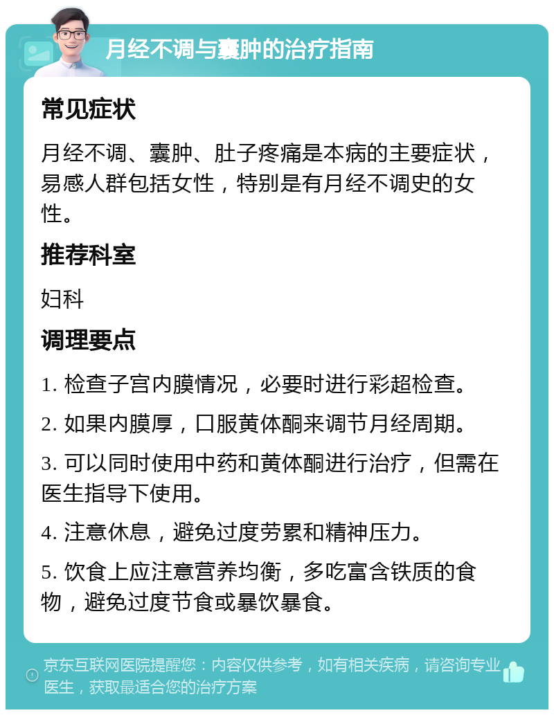 月经不调与囊肿的治疗指南 常见症状 月经不调、囊肿、肚子疼痛是本病的主要症状，易感人群包括女性，特别是有月经不调史的女性。 推荐科室 妇科 调理要点 1. 检查子宫内膜情况，必要时进行彩超检查。 2. 如果内膜厚，口服黄体酮来调节月经周期。 3. 可以同时使用中药和黄体酮进行治疗，但需在医生指导下使用。 4. 注意休息，避免过度劳累和精神压力。 5. 饮食上应注意营养均衡，多吃富含铁质的食物，避免过度节食或暴饮暴食。