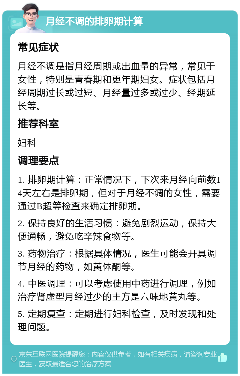 月经不调的排卵期计算 常见症状 月经不调是指月经周期或出血量的异常，常见于女性，特别是青春期和更年期妇女。症状包括月经周期过长或过短、月经量过多或过少、经期延长等。 推荐科室 妇科 调理要点 1. 排卵期计算：正常情况下，下次来月经向前数14天左右是排卵期，但对于月经不调的女性，需要通过B超等检查来确定排卵期。 2. 保持良好的生活习惯：避免剧烈运动，保持大便通畅，避免吃辛辣食物等。 3. 药物治疗：根据具体情况，医生可能会开具调节月经的药物，如黄体酮等。 4. 中医调理：可以考虑使用中药进行调理，例如治疗肾虚型月经过少的主方是六味地黄丸等。 5. 定期复查：定期进行妇科检查，及时发现和处理问题。