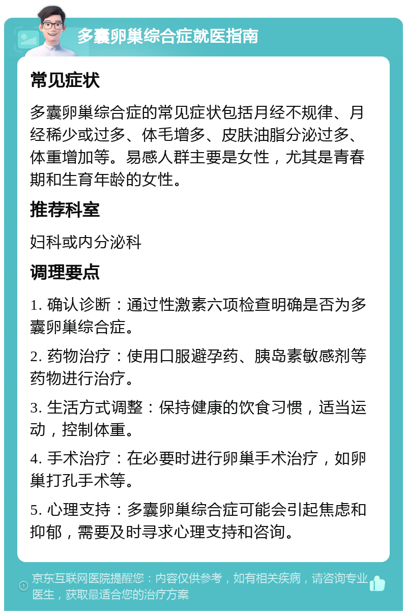 多囊卵巢综合症就医指南 常见症状 多囊卵巢综合症的常见症状包括月经不规律、月经稀少或过多、体毛增多、皮肤油脂分泌过多、体重增加等。易感人群主要是女性，尤其是青春期和生育年龄的女性。 推荐科室 妇科或内分泌科 调理要点 1. 确认诊断：通过性激素六项检查明确是否为多囊卵巢综合症。 2. 药物治疗：使用口服避孕药、胰岛素敏感剂等药物进行治疗。 3. 生活方式调整：保持健康的饮食习惯，适当运动，控制体重。 4. 手术治疗：在必要时进行卵巢手术治疗，如卵巢打孔手术等。 5. 心理支持：多囊卵巢综合症可能会引起焦虑和抑郁，需要及时寻求心理支持和咨询。