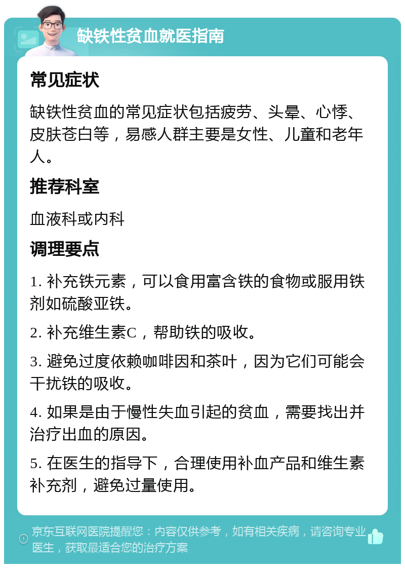 缺铁性贫血就医指南 常见症状 缺铁性贫血的常见症状包括疲劳、头晕、心悸、皮肤苍白等，易感人群主要是女性、儿童和老年人。 推荐科室 血液科或内科 调理要点 1. 补充铁元素，可以食用富含铁的食物或服用铁剂如硫酸亚铁。 2. 补充维生素C，帮助铁的吸收。 3. 避免过度依赖咖啡因和茶叶，因为它们可能会干扰铁的吸收。 4. 如果是由于慢性失血引起的贫血，需要找出并治疗出血的原因。 5. 在医生的指导下，合理使用补血产品和维生素补充剂，避免过量使用。